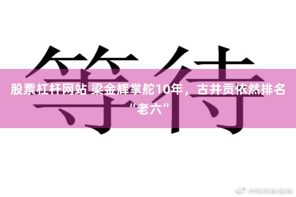 股票杠杆网站 梁金辉掌舵10年，古井贡依然排名“老六”