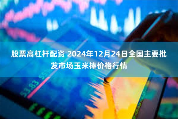 股票高杠杆配资 2024年12月24日全国主要批发市场玉米棒价格行情