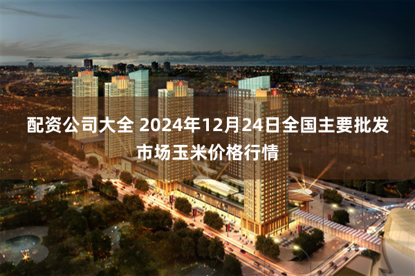 配资公司大全 2024年12月24日全国主要批发市场玉米价格行情