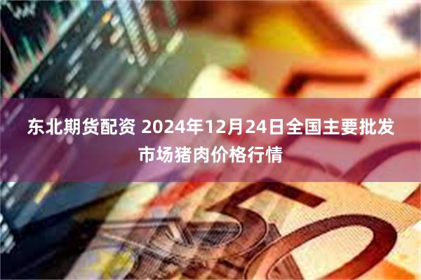 东北期货配资 2024年12月24日全国主要批发市场猪肉价格行情