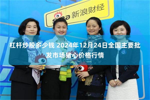 杠杆炒股多少钱 2024年12月24日全国主要批发市场猪心价格行情