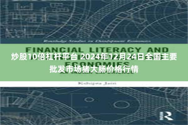 炒股10倍杠杆平台 2024年12月24日全国主要批发市场猪大肠价格行情