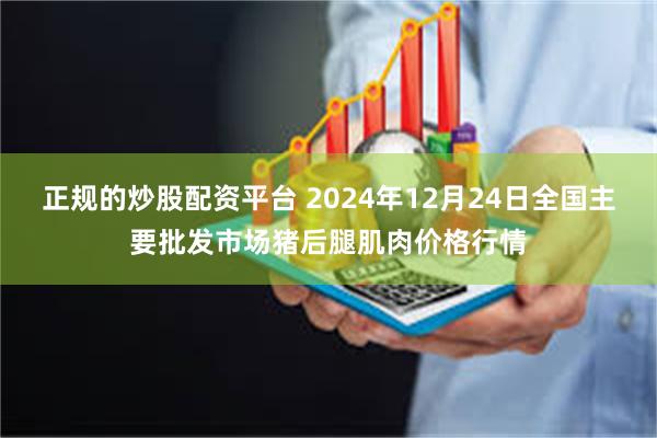 正规的炒股配资平台 2024年12月24日全国主要批发市场猪后腿肌肉价格行情