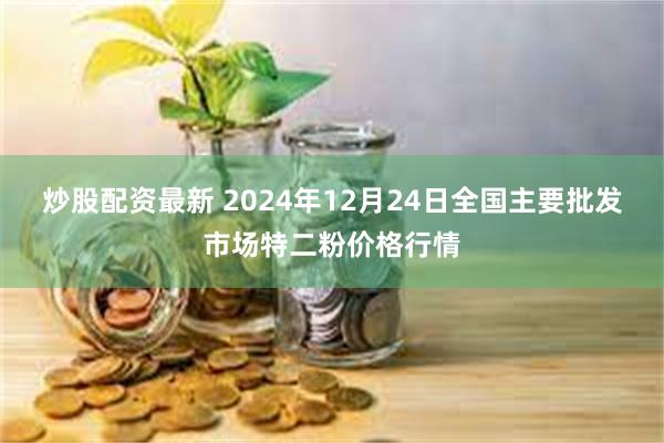 炒股配资最新 2024年12月24日全国主要批发市场特二粉价格行情