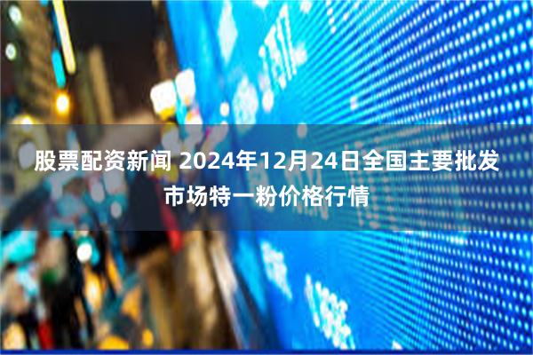 股票配资新闻 2024年12月24日全国主要批发市场特一粉价格行情