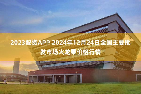 2023配资APP 2024年12月24日全国主要批发市场火龙果价格行情