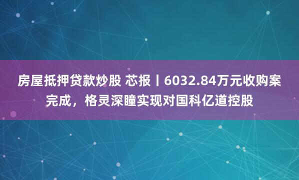 房屋抵押贷款炒股 芯报丨6032.84万元收购案完成，格灵深瞳实现对国科亿道控股