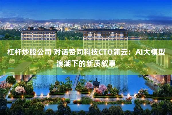 杠杆炒股公司 对话赞同科技CTO蒲云：AI大模型浪潮下的新质叙事