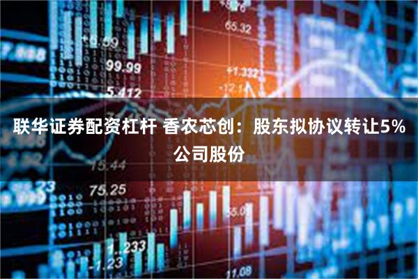 联华证券配资杠杆 香农芯创：股东拟协议转让5%公司股份