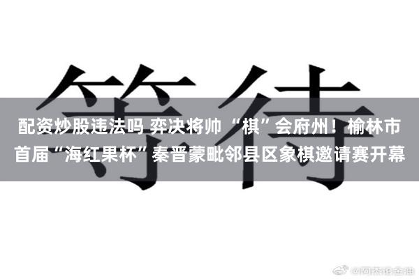 配资炒股违法吗 弈决将帅 “棋”会府州！榆林市首届“海红果杯”秦晋蒙毗邻县区象棋邀请赛开幕