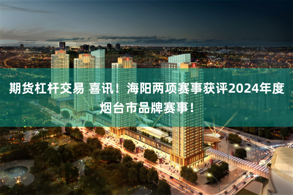 期货杠杆交易 喜讯！海阳两项赛事获评2024年度烟台市品牌赛事！