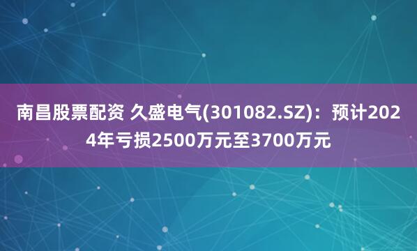 南昌股票配资 久盛电气(301082.SZ)：预计2024年亏损2500万元至3700万元