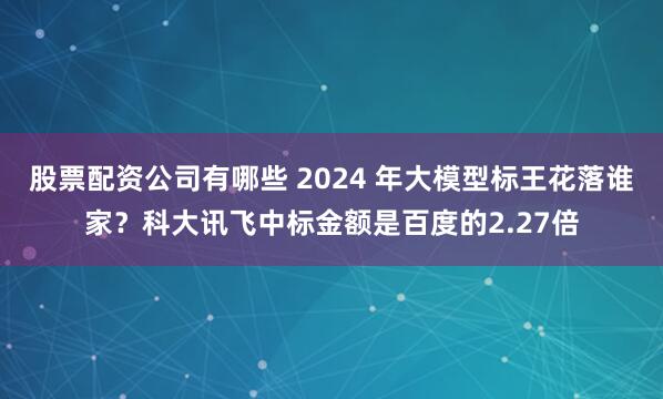 股票配资公司有哪些 2024 年大模型标王花落谁家？科大讯飞中标金额是百度的2.27倍