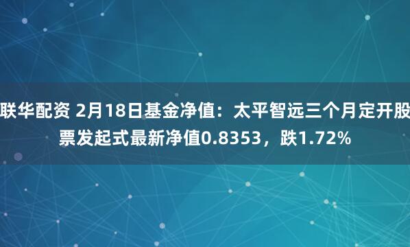 联华配资 2月18日基金净值：太平智远三个月定开股票发起式最新净值0.8353，跌1.72%