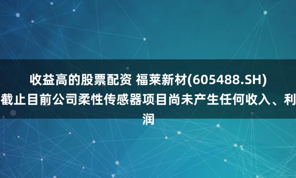 收益高的股票配资 福莱新材(605488.SH)：截止目前公司柔性传感器项目尚未产生任何收入、利润