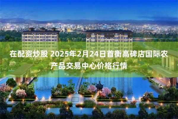 在配资炒股 2025年2月24日首衡高碑店国际农产品交易中心价格行情