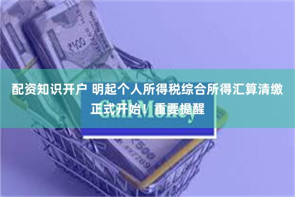 配资知识开户 明起个人所得税综合所得汇算清缴正式开始！重要提醒