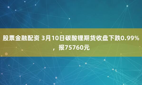 股票金融配资 3月10日碳酸锂期货收盘下跌0.99%，报75760元