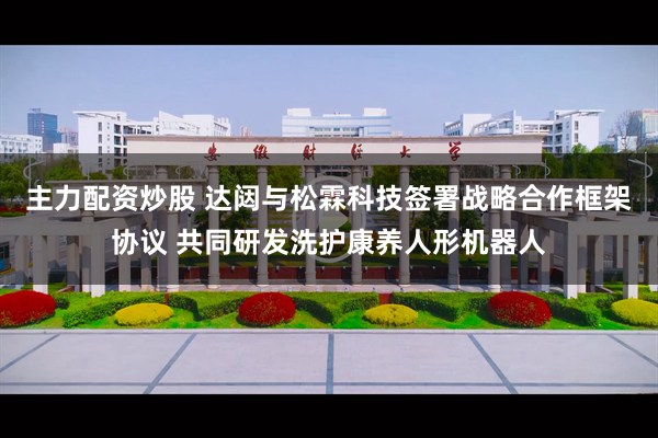 主力配资炒股 达闼与松霖科技签署战略合作框架协议 共同研发洗护康养人形机器人