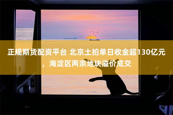 正规期货配资平台 北京土拍单日收金超130亿元，海淀区两宗地块溢价成交