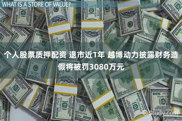 个人股票质押配资 退市近1年 越博动力披露财务造假将被罚3080万元