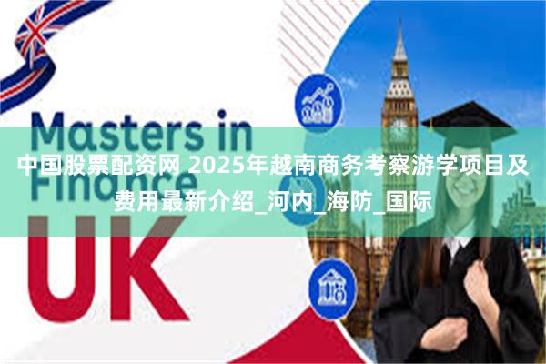 中国股票配资网 2025年越南商务考察游学项目及费用最新介绍_河内_海防_国际