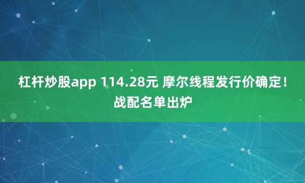 杠杆炒股app 114.28元 摩尔线程发行价确定！战配名单出炉