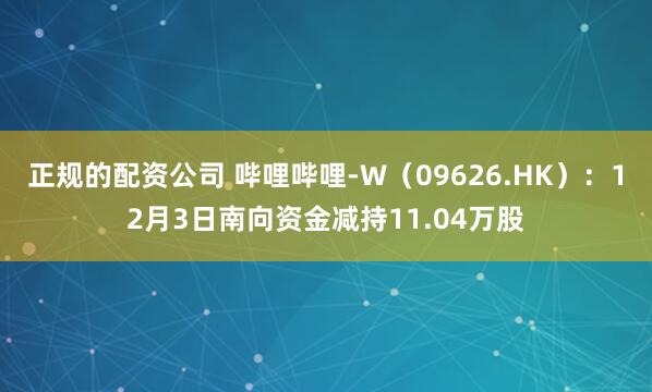 正规的配资公司 哔哩哔哩-W（09626.HK）：12月3日南向资金减持11.04万股