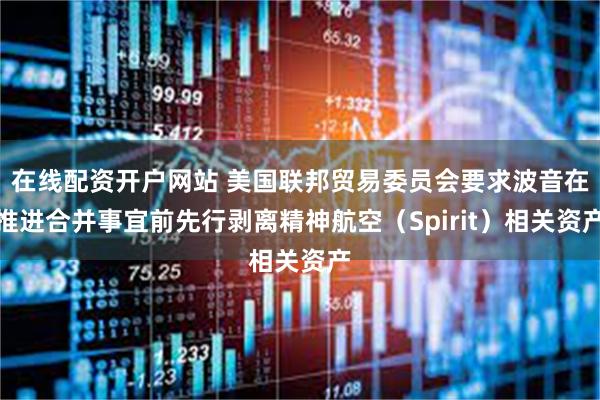 在线配资开户网站 美国联邦贸易委员会要求波音在推进合并事宜前先行剥离精神航空（Spirit）相关资产