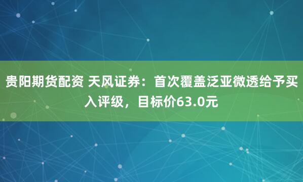 贵阳期货配资 天风证券：首次覆盖泛亚微透给予买入评级，目标价63.0元