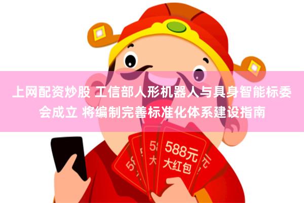 上网配资炒股 工信部人形机器人与具身智能标委会成立 将编制完善标准化体系建设指南
