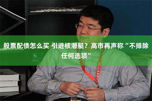股票配债怎么买 引进核潜艇？高市再声称“不排除任何选项”