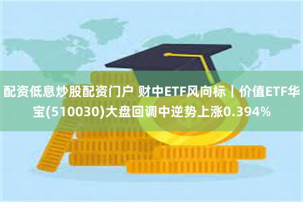 配资低息炒股配资门户 财中ETF风向标｜价值ETF华宝(510030)大盘回调中逆势上涨0.394%