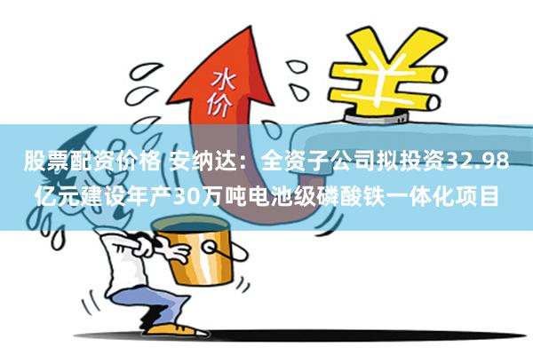 股票配资价格 安纳达：全资子公司拟投资32.98亿元建设年产30万吨电池级磷酸铁一体化项目