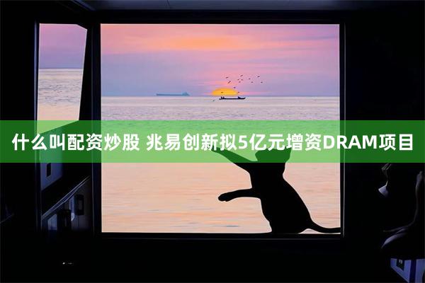什么叫配资炒股 兆易创新拟5亿元增资DRAM项目