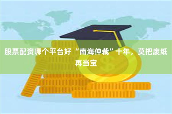 股票配资哪个平台好 “南海仲裁”十年，莫把废纸再当宝