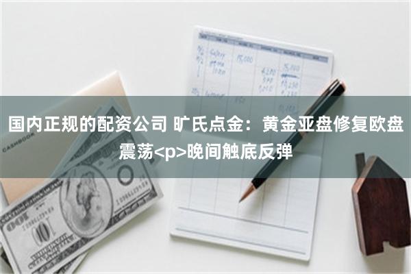 国内正规的配资公司 旷氏点金：黄金亚盘修复欧盘震荡<p>晚间触底反弹